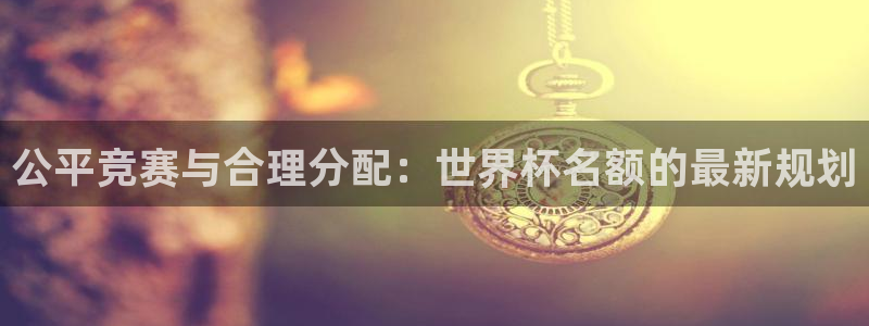 世界杯直播高清:公平竞赛与合理分配:世界杯名额的最新规划
